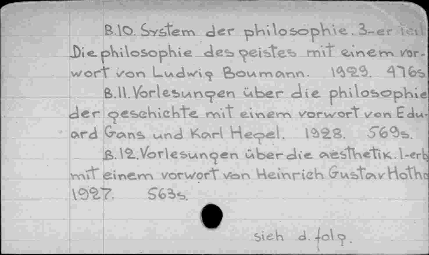 ﻿BlO. System der pViilosopbve. S-er teil Die.pVülosophie des» peistes» m\t <2.\nem Vorwort" /on L.udvvi<^ feov\mcxnn.	A"l6s
ß>.H.VorlesiAncj>en über die philosophie der cpesekich'te mVt e\>nem Vorwort von Eduard GrcxrxS wnd Karl He<pel.	5'6<ds>.
£>.12..Vorlesungen über die csestlnetiK. l-ert mit’ einem vovv/ort Von VAeinrich ^ustazHothc
1^7.	$6?>s.
Sieh
d. jol .